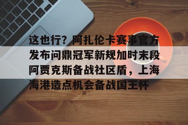 ayx-这也行？阿扎伦卡赛事官方发布问鼎冠军新规加时末段阿贾克斯备战社区盾，上海海港造点机会备战国王杯